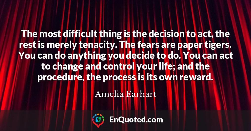 The most difficult thing is the decision to act, the rest is merely tenacity. The fears are paper tigers. You can do anything you decide to do. You can act to change and control your life; and the procedure, the process is its own reward.