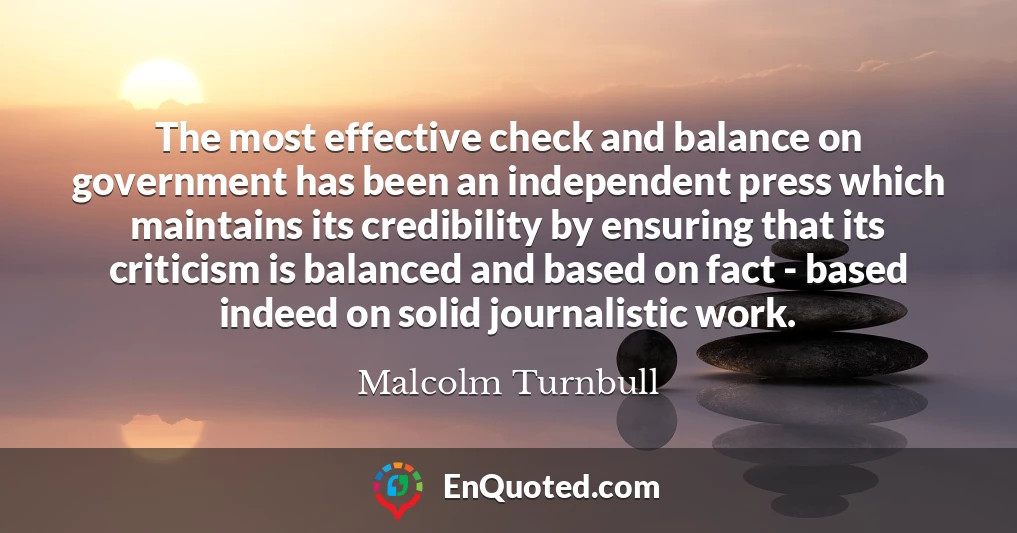 The most effective check and balance on government has been an independent press which maintains its credibility by ensuring that its criticism is balanced and based on fact - based indeed on solid journalistic work.