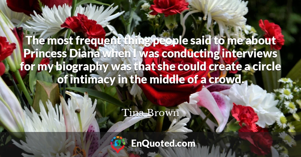 The most frequent thing people said to me about Princess Diana when I was conducting interviews for my biography was that she could create a circle of intimacy in the middle of a crowd.