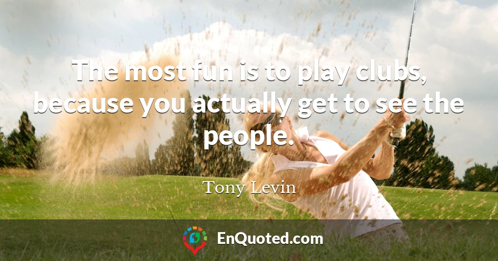 The most fun is to play clubs, because you actually get to see the people.