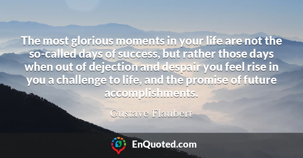 The most glorious moments in your life are not the so-called days of success, but rather those days when out of dejection and despair you feel rise in you a challenge to life, and the promise of future accomplishments.