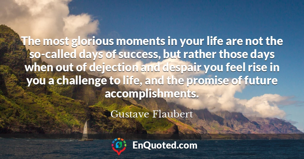 The most glorious moments in your life are not the so-called days of success, but rather those days when out of dejection and despair you feel rise in you a challenge to life, and the promise of future accomplishments.