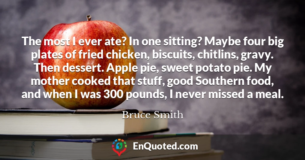 The most I ever ate? In one sitting? Maybe four big plates of fried chicken, biscuits, chitlins, gravy. Then dessert. Apple pie, sweet potato pie. My mother cooked that stuff, good Southern food, and when I was 300 pounds, I never missed a meal.