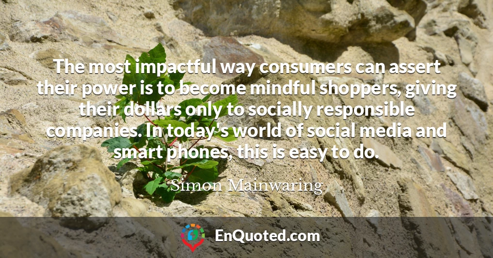 The most impactful way consumers can assert their power is to become mindful shoppers, giving their dollars only to socially responsible companies. In today's world of social media and smart phones, this is easy to do.