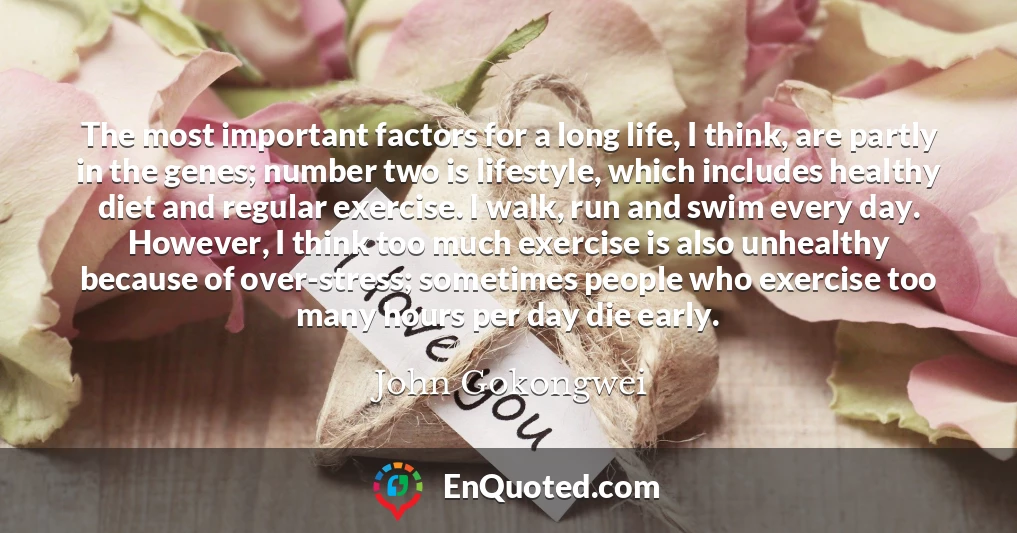 The most important factors for a long life, I think, are partly in the genes; number two is lifestyle, which includes healthy diet and regular exercise. I walk, run and swim every day. However, I think too much exercise is also unhealthy because of over-stress; sometimes people who exercise too many hours per day die early.