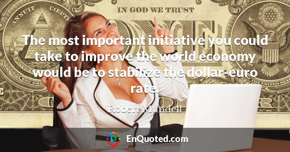 The most important initiative you could take to improve the world economy would be to stabilize the dollar-euro rate.