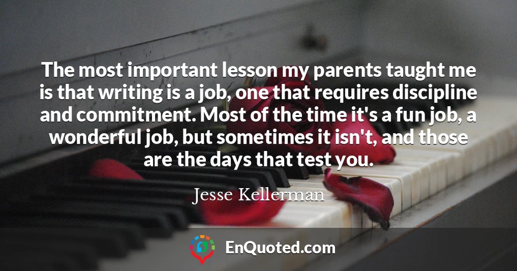 The most important lesson my parents taught me is that writing is a job, one that requires discipline and commitment. Most of the time it's a fun job, a wonderful job, but sometimes it isn't, and those are the days that test you.