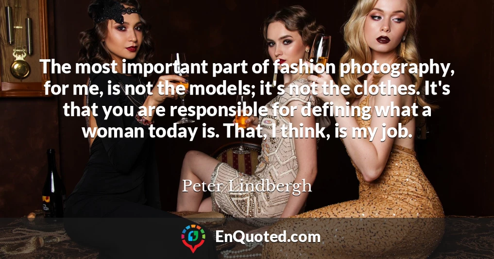 The most important part of fashion photography, for me, is not the models; it's not the clothes. It's that you are responsible for defining what a woman today is. That, I think, is my job.