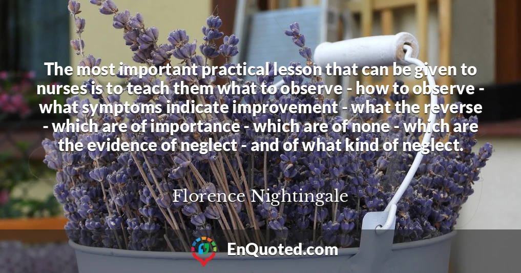 The most important practical lesson that can be given to nurses is to teach them what to observe - how to observe - what symptoms indicate improvement - what the reverse - which are of importance - which are of none - which are the evidence of neglect - and of what kind of neglect.