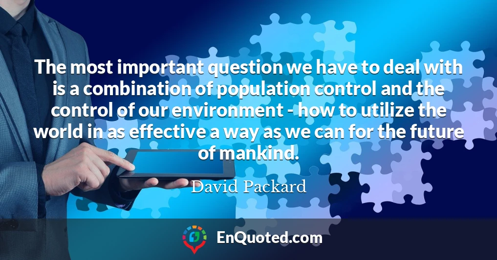The most important question we have to deal with is a combination of population control and the control of our environment - how to utilize the world in as effective a way as we can for the future of mankind.