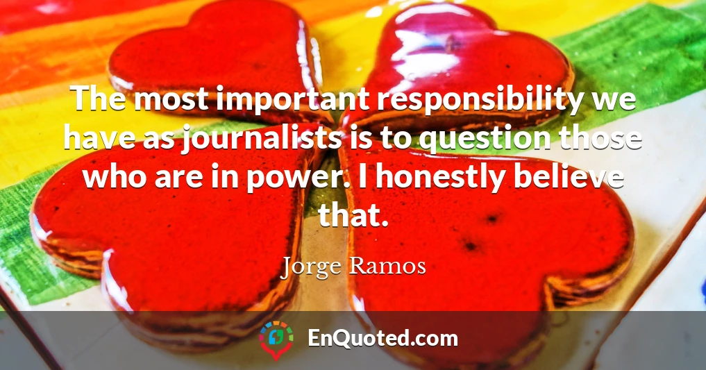 The most important responsibility we have as journalists is to question those who are in power. I honestly believe that.