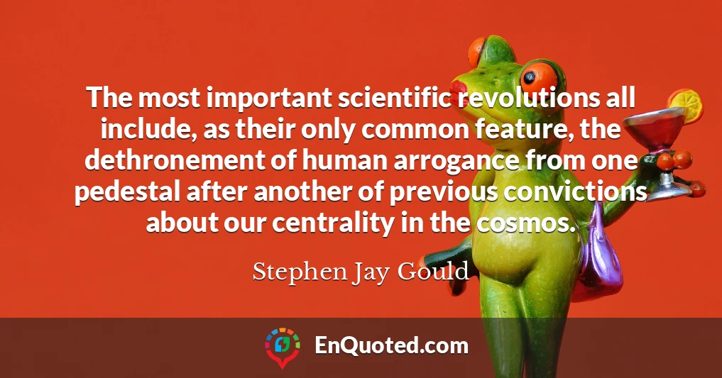 The most important scientific revolutions all include, as their only common feature, the dethronement of human arrogance from one pedestal after another of previous convictions about our centrality in the cosmos.