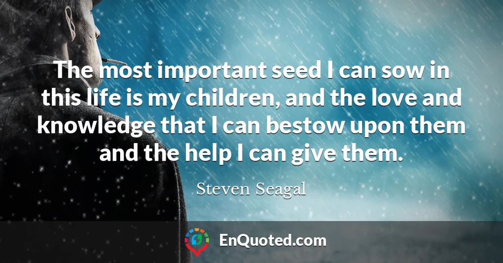 The most important seed I can sow in this life is my children, and the love and knowledge that I can bestow upon them and the help I can give them.