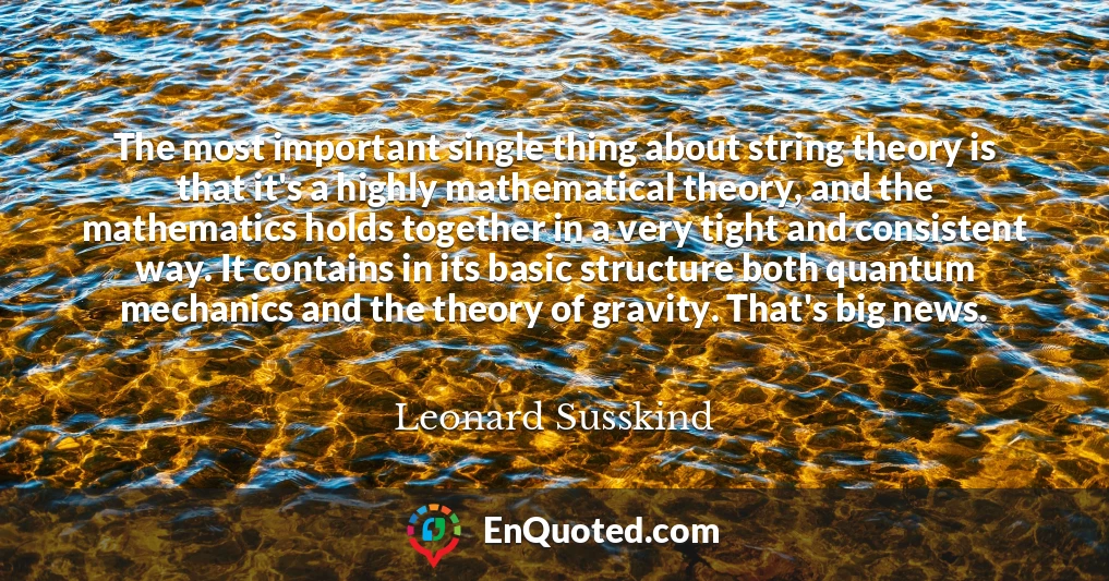 The most important single thing about string theory is that it's a highly mathematical theory, and the mathematics holds together in a very tight and consistent way. It contains in its basic structure both quantum mechanics and the theory of gravity. That's big news.