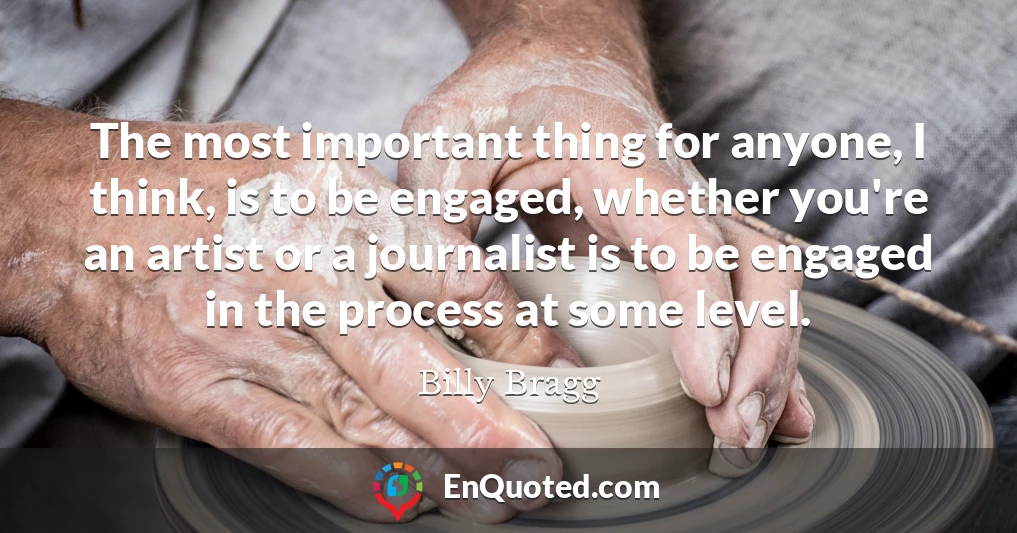 The most important thing for anyone, I think, is to be engaged, whether you're an artist or a journalist is to be engaged in the process at some level.