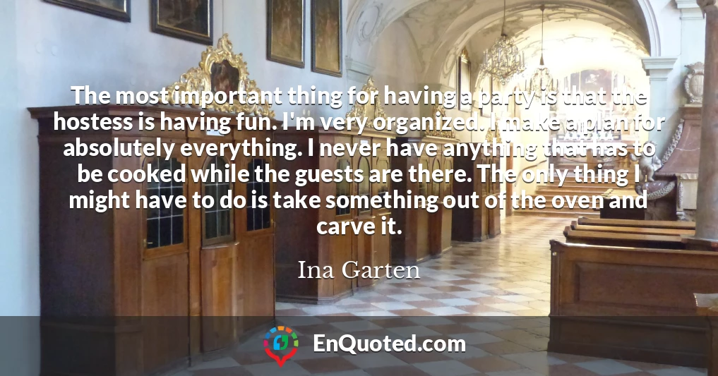 The most important thing for having a party is that the hostess is having fun. I'm very organized. I make a plan for absolutely everything. I never have anything that has to be cooked while the guests are there. The only thing I might have to do is take something out of the oven and carve it.