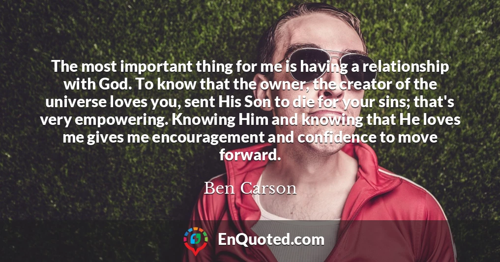 The most important thing for me is having a relationship with God. To know that the owner, the creator of the universe loves you, sent His Son to die for your sins; that's very empowering. Knowing Him and knowing that He loves me gives me encouragement and confidence to move forward.