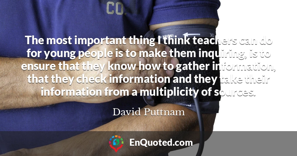 The most important thing I think teachers can do for young people is to make them inquiring, is to ensure that they know how to gather information, that they check information and they take their information from a multiplicity of sources.