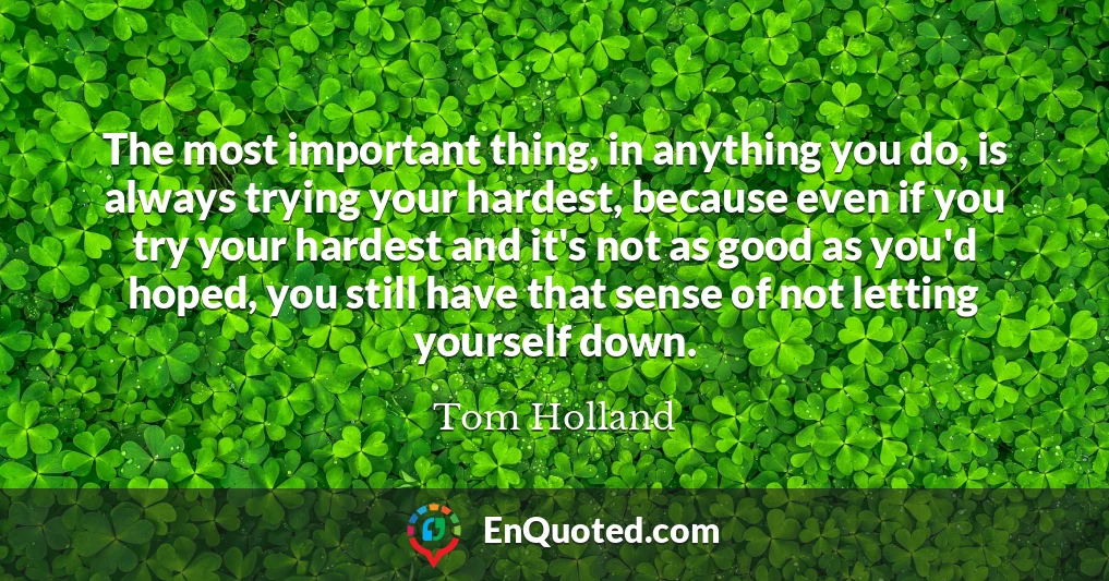 The most important thing, in anything you do, is always trying your hardest, because even if you try your hardest and it's not as good as you'd hoped, you still have that sense of not letting yourself down.