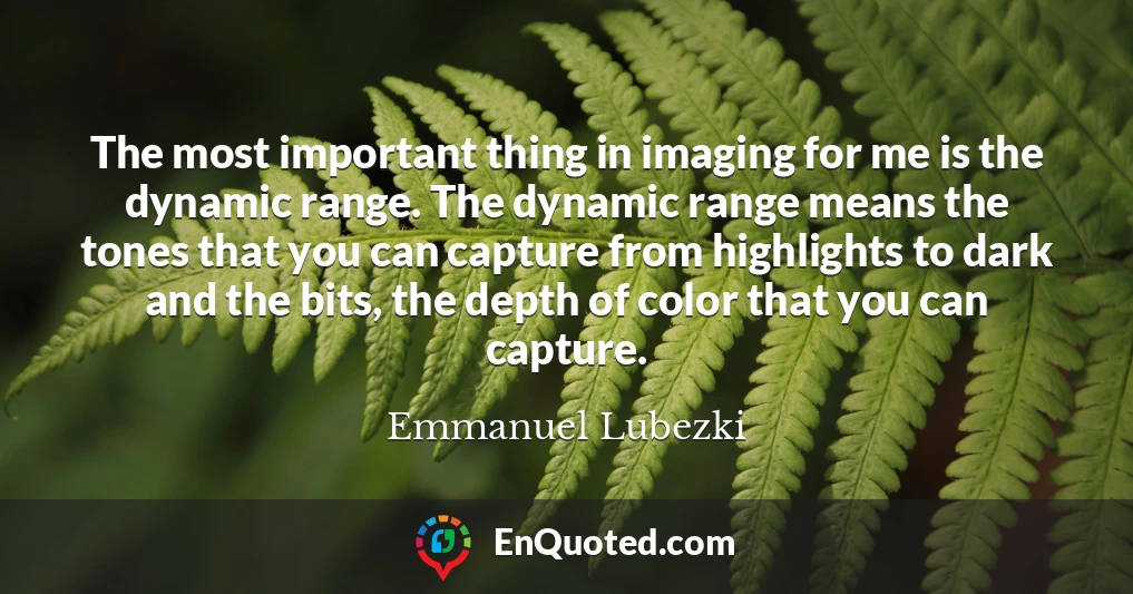 The most important thing in imaging for me is the dynamic range. The dynamic range means the tones that you can capture from highlights to dark and the bits, the depth of color that you can capture.
