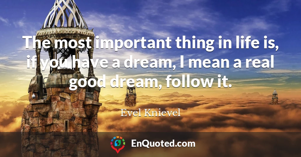 The most important thing in life is, if you have a dream, I mean a real good dream, follow it.