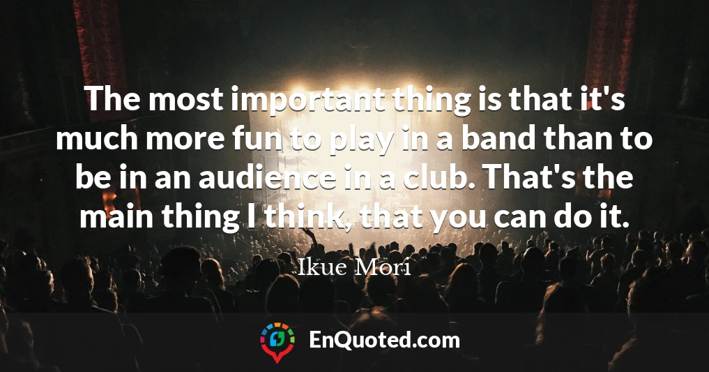 The most important thing is that it's much more fun to play in a band than to be in an audience in a club. That's the main thing I think, that you can do it.