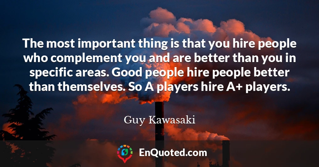 The most important thing is that you hire people who complement you and are better than you in specific areas. Good people hire people better than themselves. So A players hire A+ players.