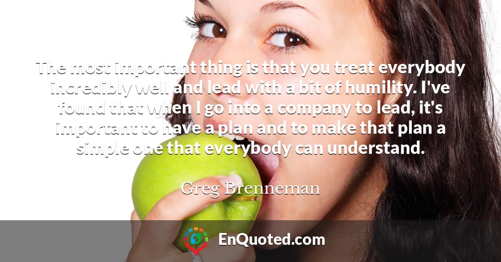 The most important thing is that you treat everybody incredibly well and lead with a bit of humility. I've found that when I go into a company to lead, it's important to have a plan and to make that plan a simple one that everybody can understand.