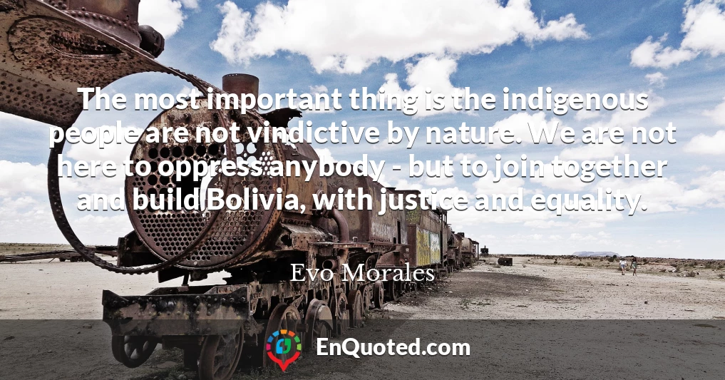 The most important thing is the indigenous people are not vindictive by nature. We are not here to oppress anybody - but to join together and build Bolivia, with justice and equality.