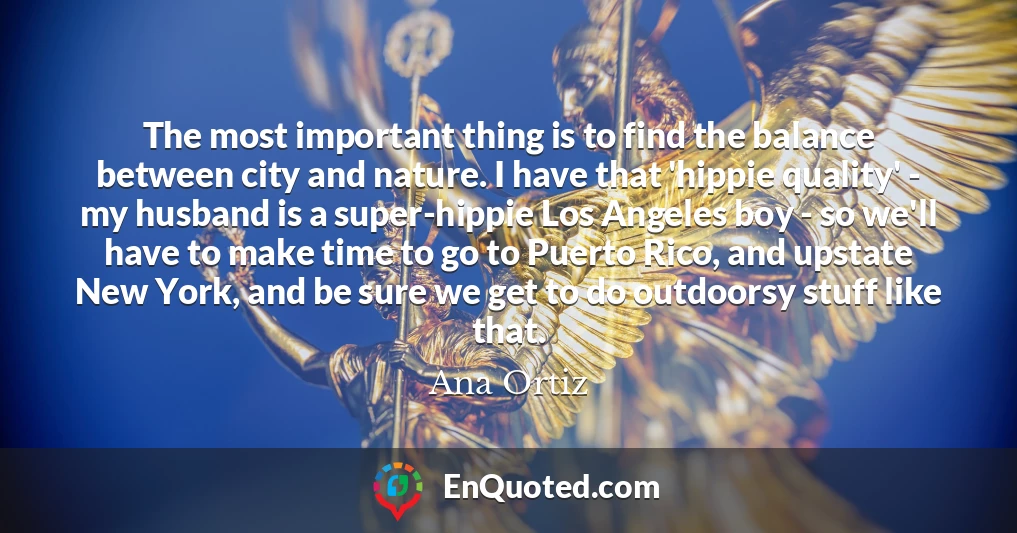The most important thing is to find the balance between city and nature. I have that 'hippie quality' - my husband is a super-hippie Los Angeles boy - so we'll have to make time to go to Puerto Rico, and upstate New York, and be sure we get to do outdoorsy stuff like that.