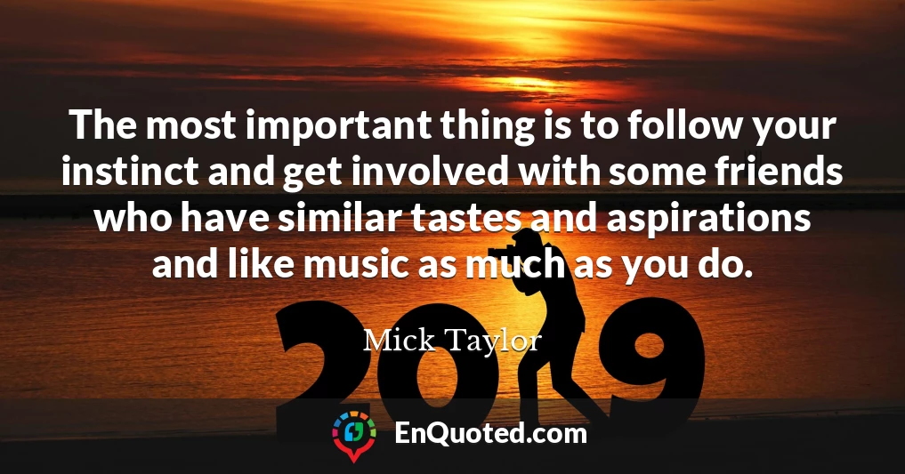 The most important thing is to follow your instinct and get involved with some friends who have similar tastes and aspirations and like music as much as you do.