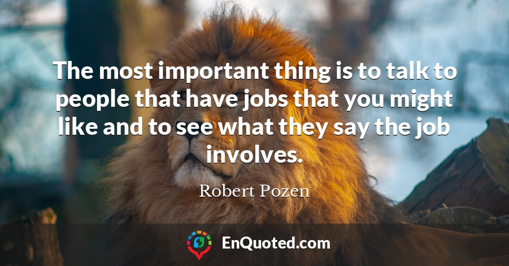 The most important thing is to talk to people that have jobs that you might like and to see what they say the job involves.