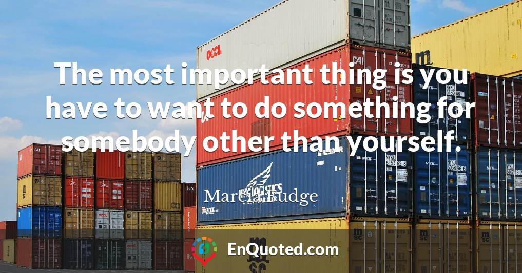 The most important thing is you have to want to do something for somebody other than yourself.