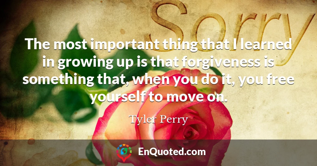 The most important thing that I learned in growing up is that forgiveness is something that, when you do it, you free yourself to move on.