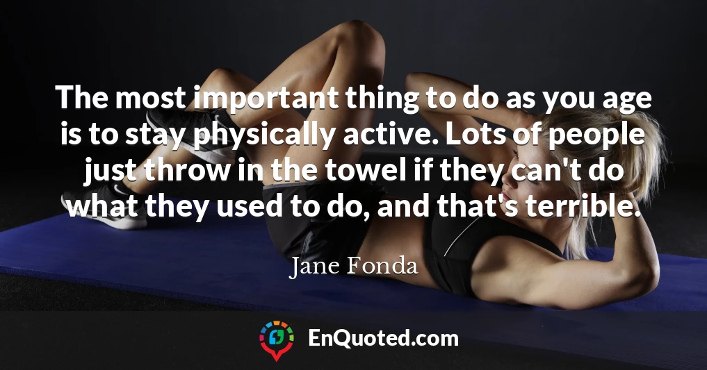 The most important thing to do as you age is to stay physically active. Lots of people just throw in the towel if they can't do what they used to do, and that's terrible.