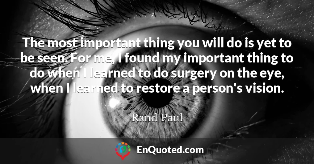 The most important thing you will do is yet to be seen. For me, I found my important thing to do when I learned to do surgery on the eye, when I learned to restore a person's vision.