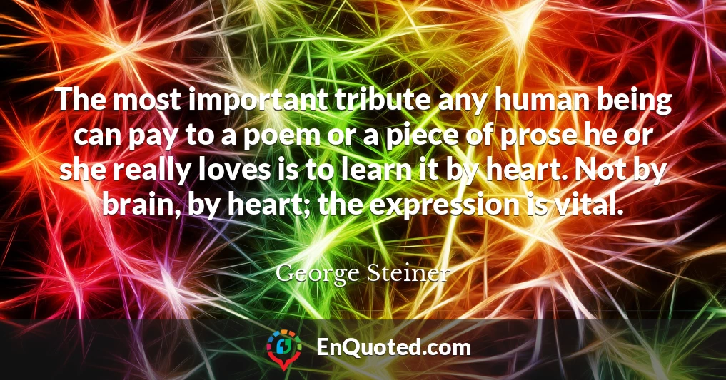 The most important tribute any human being can pay to a poem or a piece of prose he or she really loves is to learn it by heart. Not by brain, by heart; the expression is vital.