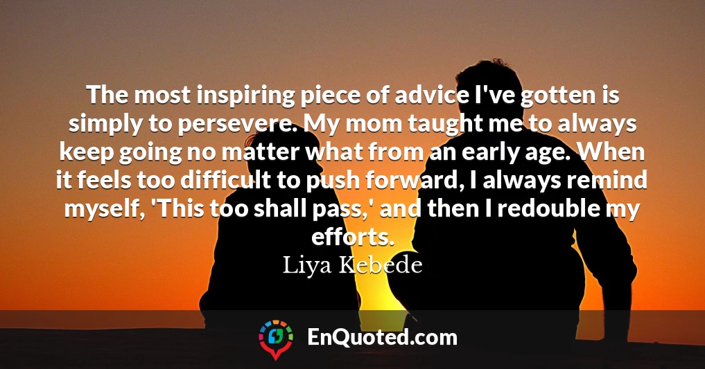 The most inspiring piece of advice I've gotten is simply to persevere. My mom taught me to always keep going no matter what from an early age. When it feels too difficult to push forward, I always remind myself, 'This too shall pass,' and then I redouble my efforts.
