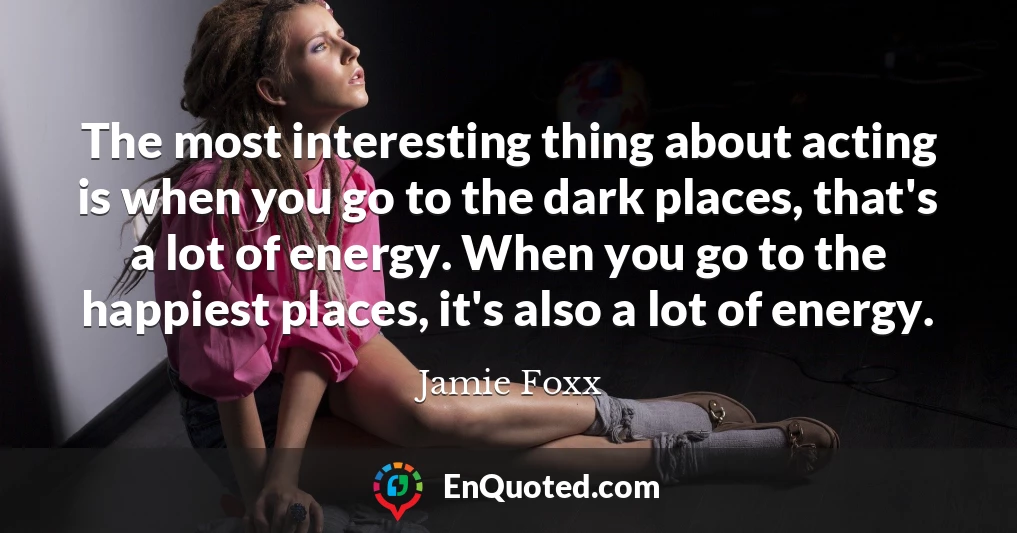 The most interesting thing about acting is when you go to the dark places, that's a lot of energy. When you go to the happiest places, it's also a lot of energy.