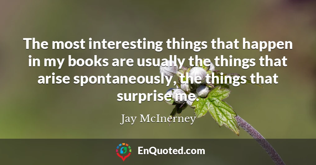 The most interesting things that happen in my books are usually the things that arise spontaneously, the things that surprise me.