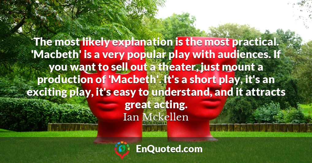 The most likely explanation is the most practical. 'Macbeth' is a very popular play with audiences. If you want to sell out a theater, just mount a production of 'Macbeth'. It's a short play, it's an exciting play, it's easy to understand, and it attracts great acting.