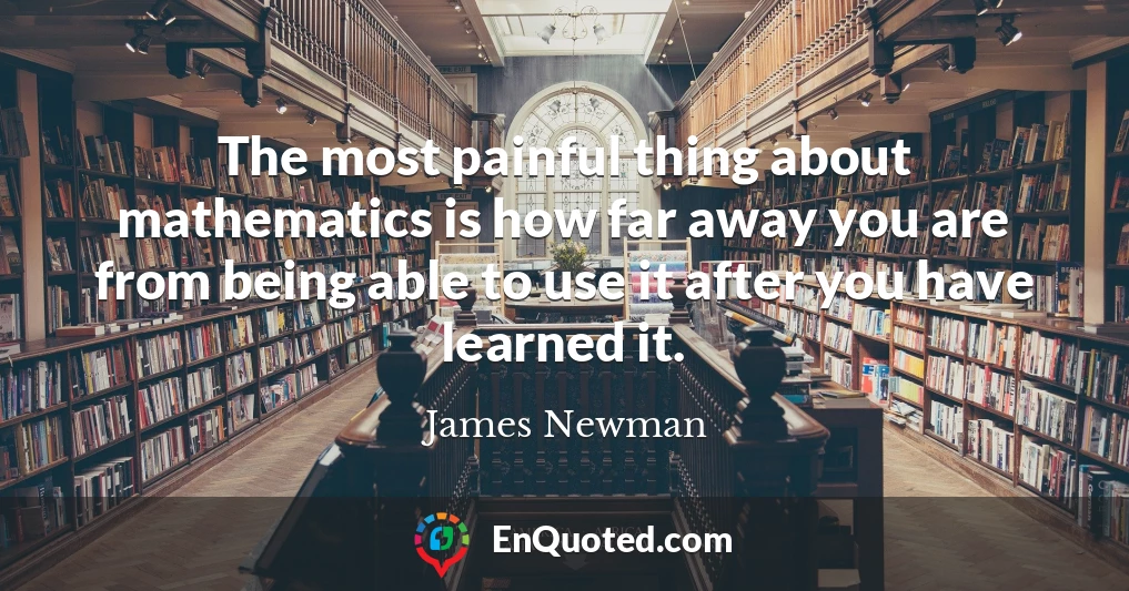 The most painful thing about mathematics is how far away you are from being able to use it after you have learned it.