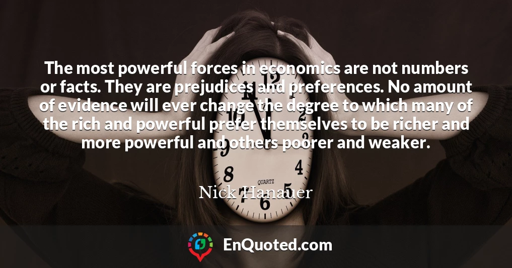 The most powerful forces in economics are not numbers or facts. They are prejudices and preferences. No amount of evidence will ever change the degree to which many of the rich and powerful prefer themselves to be richer and more powerful and others poorer and weaker.
