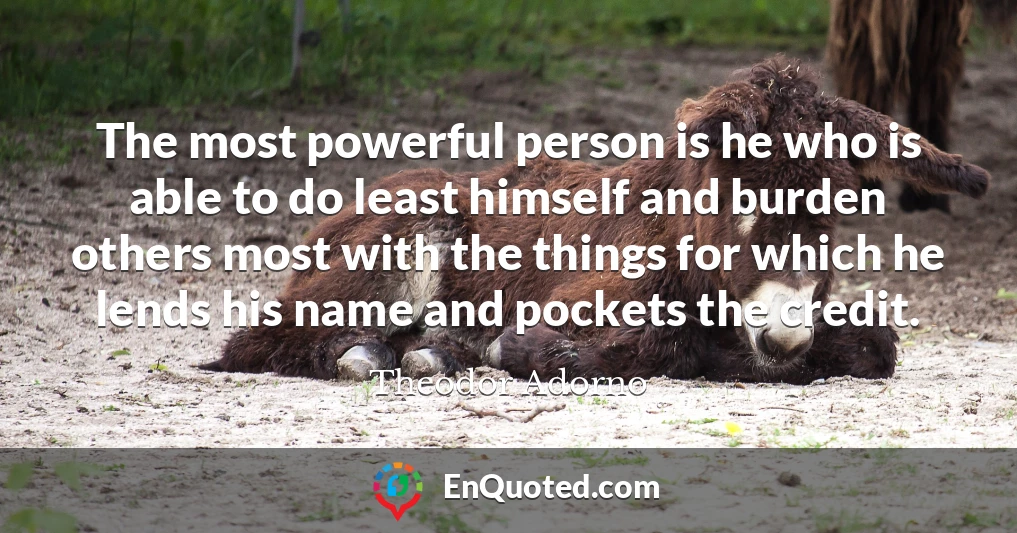 The most powerful person is he who is able to do least himself and burden others most with the things for which he lends his name and pockets the credit.