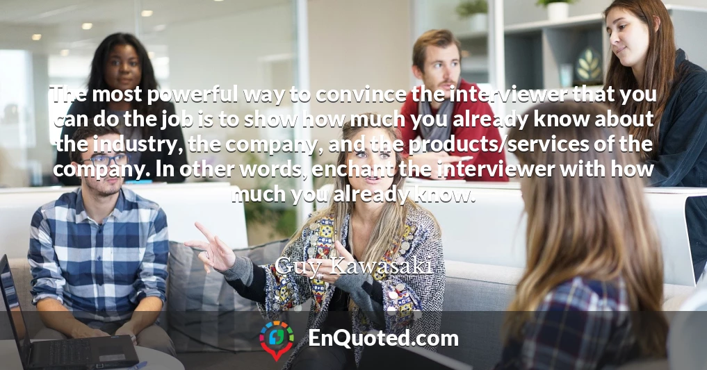 The most powerful way to convince the interviewer that you can do the job is to show how much you already know about the industry, the company, and the products/services of the company. In other words, enchant the interviewer with how much you already know.