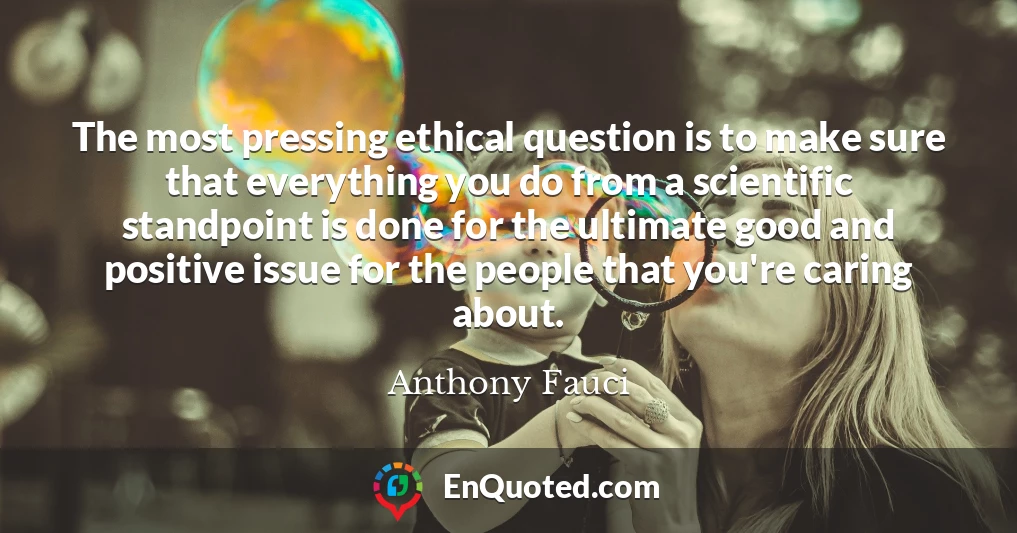 The most pressing ethical question is to make sure that everything you do from a scientific standpoint is done for the ultimate good and positive issue for the people that you're caring about.