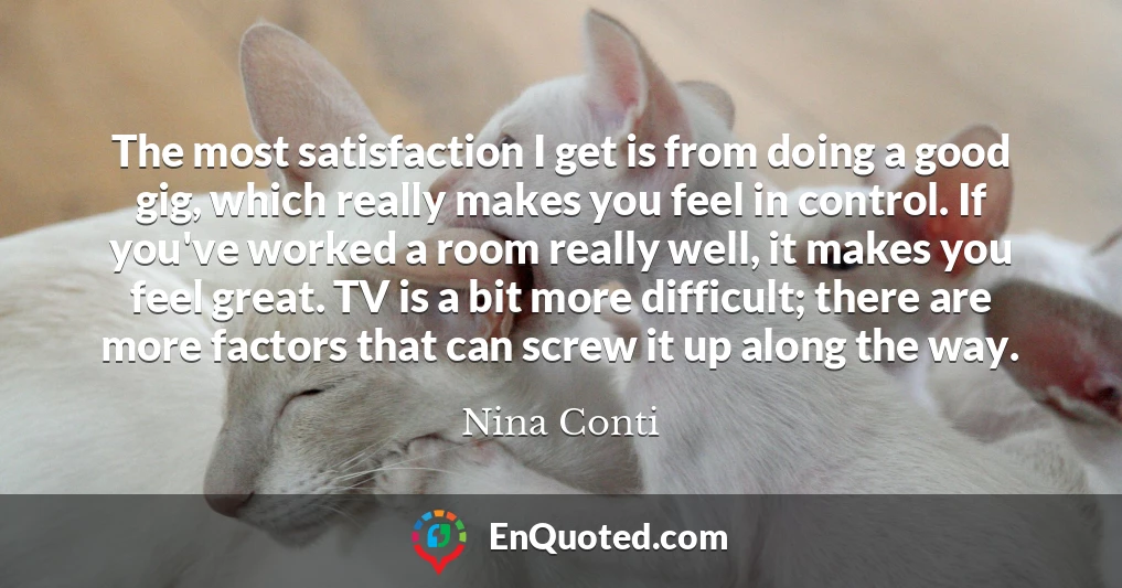 The most satisfaction I get is from doing a good gig, which really makes you feel in control. If you've worked a room really well, it makes you feel great. TV is a bit more difficult; there are more factors that can screw it up along the way.