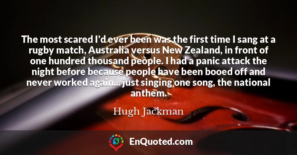 The most scared I'd ever been was the first time I sang at a rugby match, Australia versus New Zealand, in front of one hundred thousand people. I had a panic attack the night before because people have been booed off and never worked again... just singing one song, the national anthem.