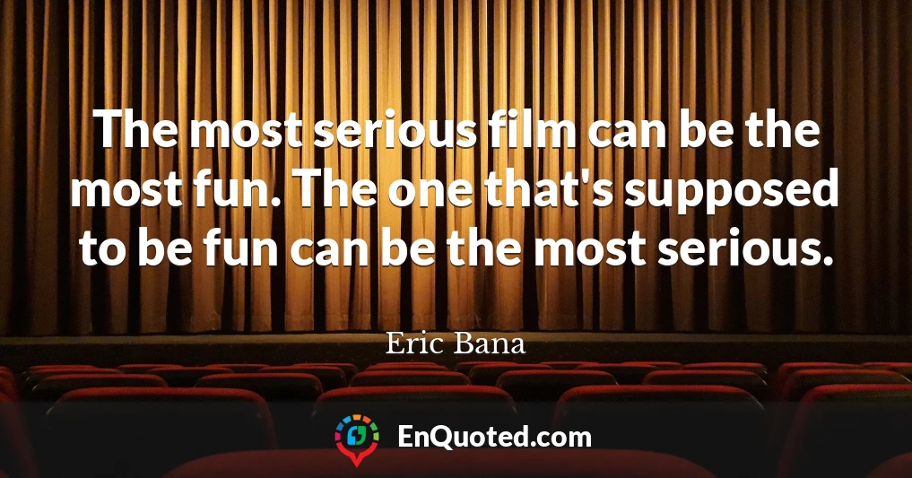 The most serious film can be the most fun. The one that's supposed to be fun can be the most serious.
