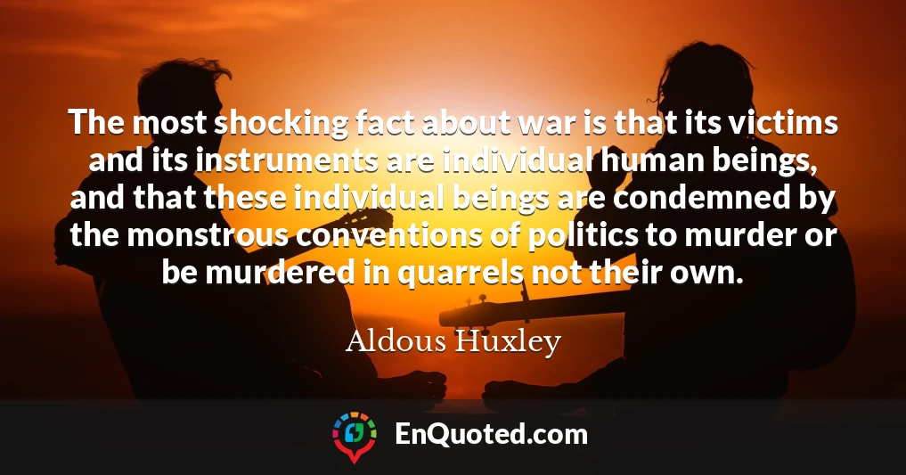 The most shocking fact about war is that its victims and its instruments are individual human beings, and that these individual beings are condemned by the monstrous conventions of politics to murder or be murdered in quarrels not their own.